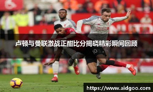 卢顿与曼联激战正酣比分揭晓精彩瞬间回顾